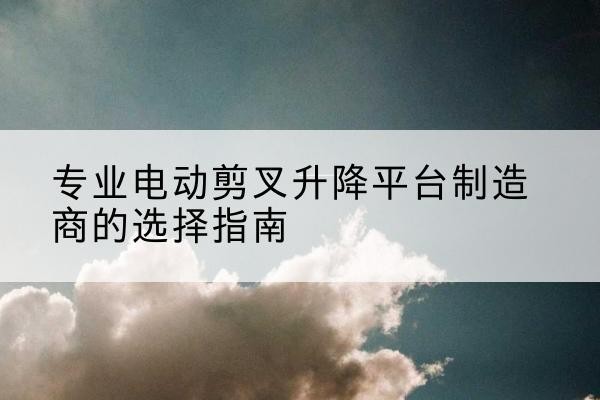 中原电动剪叉升降平台厂家-专业电动剪叉升降平台制造商的选择指南