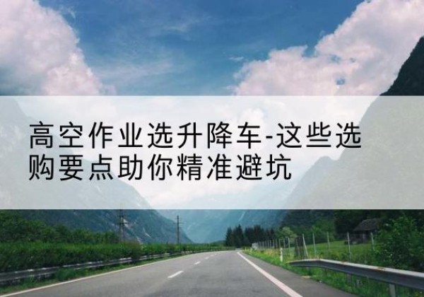 中原升降车厂家-高空作业选升降车-这些选购要点助你*避坑