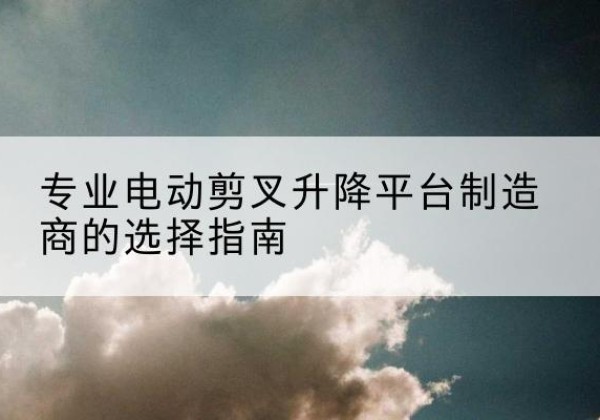 中原电动剪叉升降平台厂家-专业电动剪叉升降平台制造商的选择指南